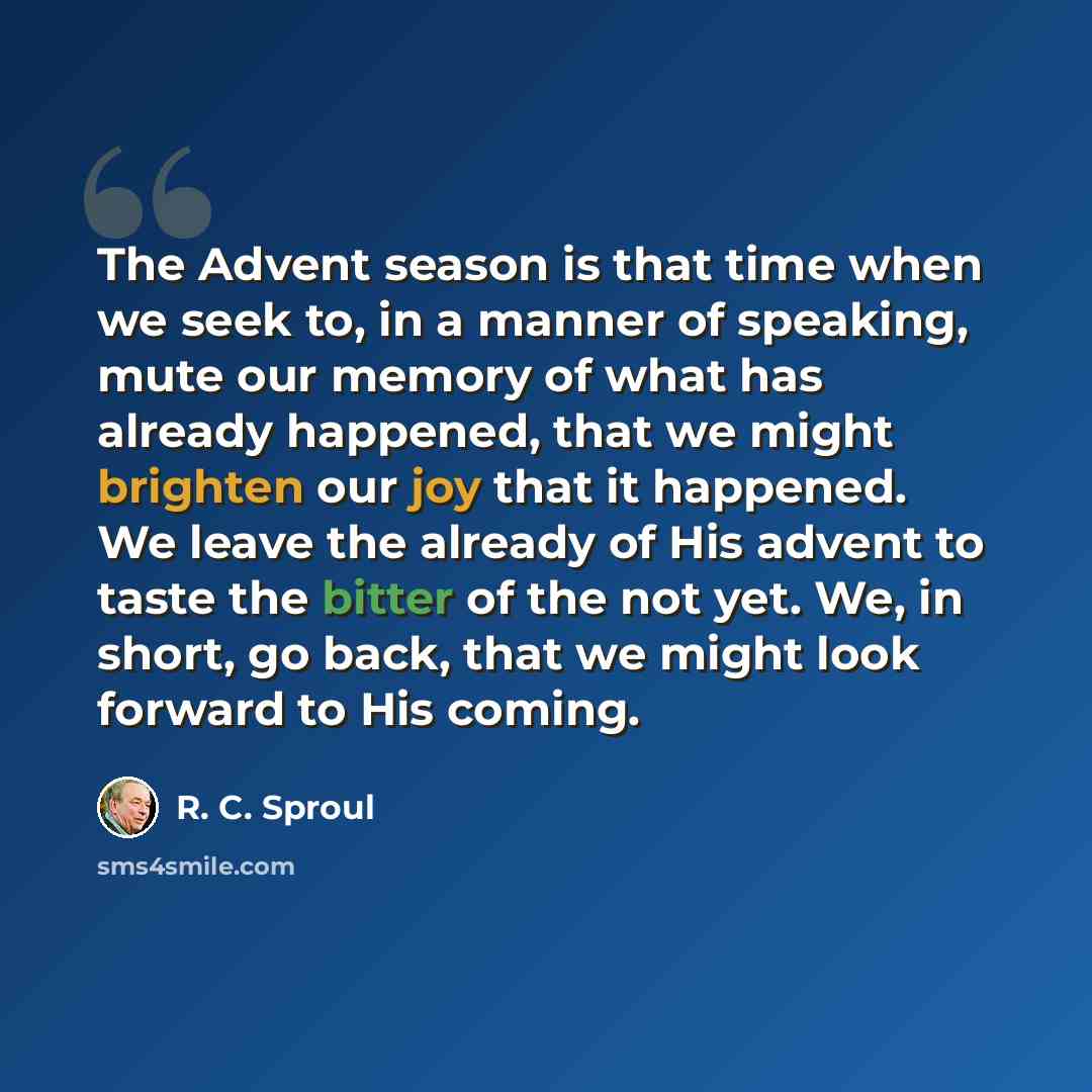 “The Advent season is that time when we seek to, in a manner of speaking, mute our memory of what has already happened, that we might brighten our joy that it happened. We leave the already of His advent to taste the bitter of the not yet. We, in short, go back, that we might look forward to His…” quote by R. C. Sproul