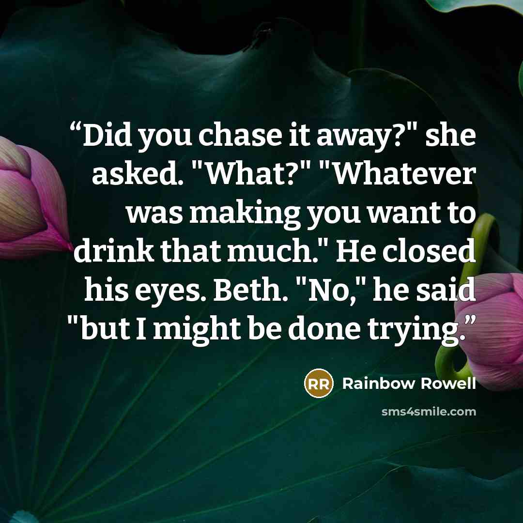 “Did you chase it away?" she asked. "What?" "Whatever was making you want to drink that much." He closed his eyes. Beth. "No," he said "but I might be done trying.” quote by Rainbow Rowell