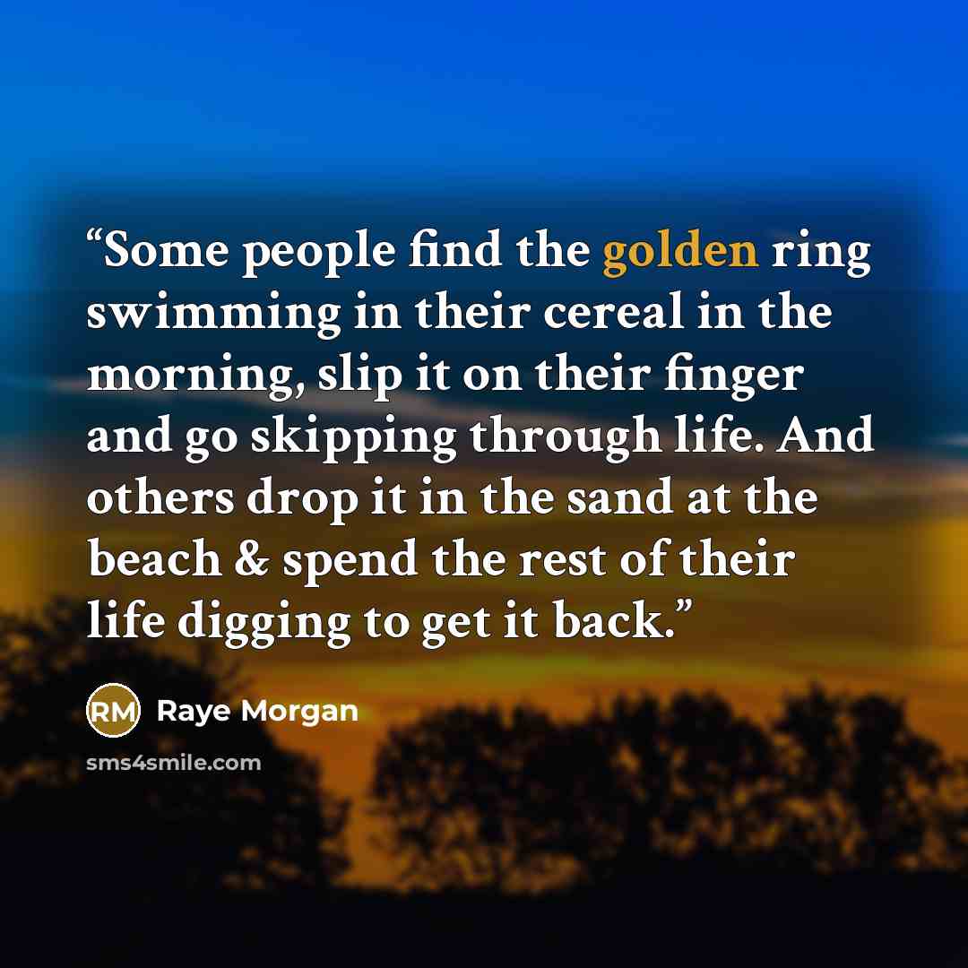 “Some people find the golden ring swimming in their cereal in the morning, slip it on their finger and go skipping through life. And others drop it in the sand at the beach & spend the rest of their life digging to get it back.” quote by Raye Morgan