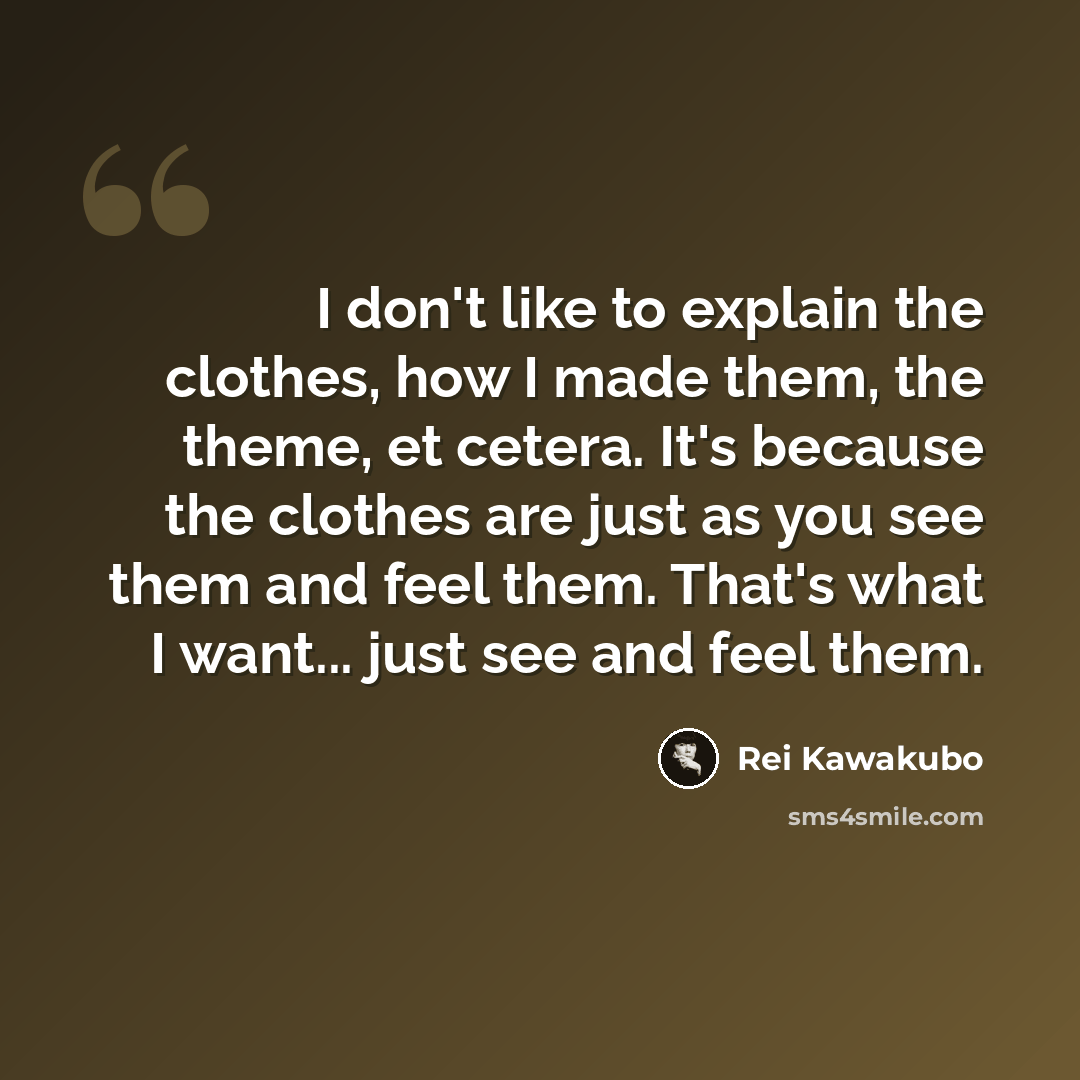 “I don't like to explain the clothes, how I made them, the theme, et cetera. It's because the clothes are just as you see them and feel them. That's what I want... just see and feel them.” quote by Rei Kawakubo