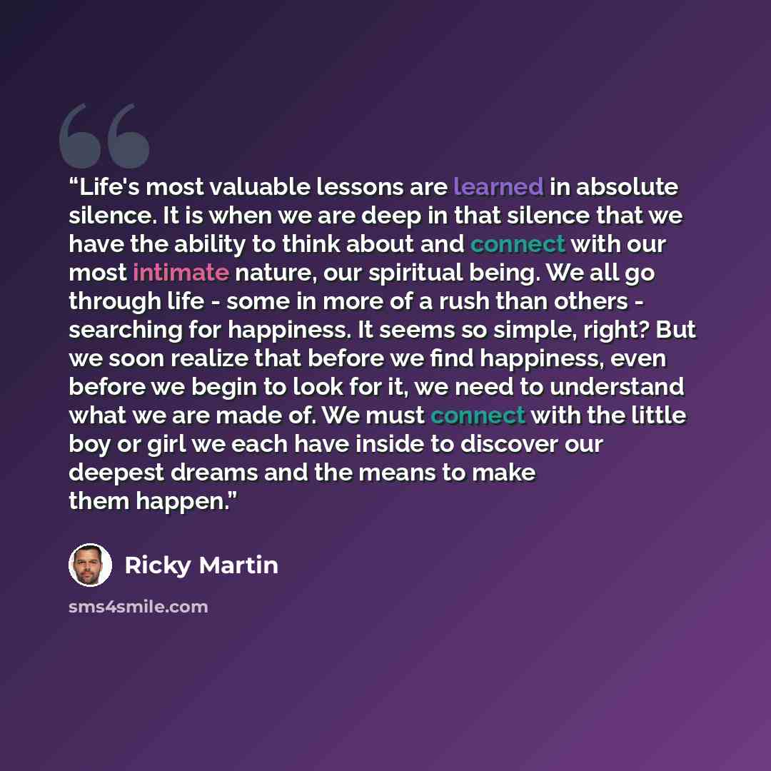“Life's most valuable lessons are learned in absolute silence. It is when we are deep in that silence that we have the ability to think about and connect with our most intimate nature, our spiritual being. We all go through life - some in more of a rush than others - searching for happiness. It…” quote by Ricky Martin