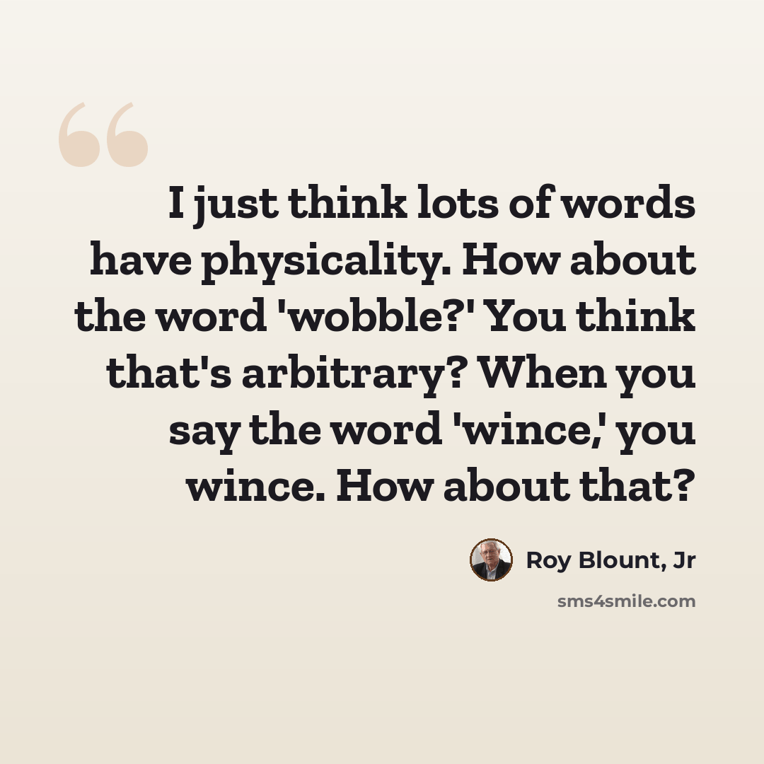 “I just think lots of words have physicality. How about the word 'wobble?' You think that's arbitrary? When you say the word 'wince,' you wince. How about that?” quote by Roy Blount, Jr