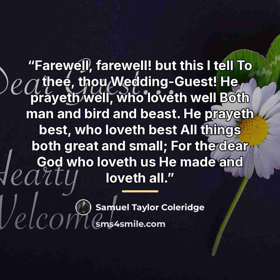 “Farewell, farewell! but this I tell To thee, thou Wedding-Guest! He prayeth well, who loveth well Both man and bird and beast. He prayeth best, who loveth best All things both great and small; For the dear God who loveth us He made and loveth all.” quote by Samuel Taylor Coleridge