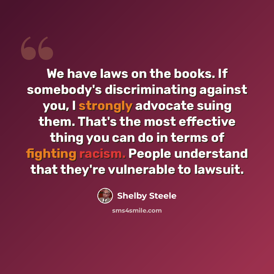 “We have laws on the books. If somebody's discriminating against you, I strongly advocate suing them. That's the most effective thing you can do in terms of fighting racism. People understand that they're vulnerable to lawsuit.” quote by Shelby Steele