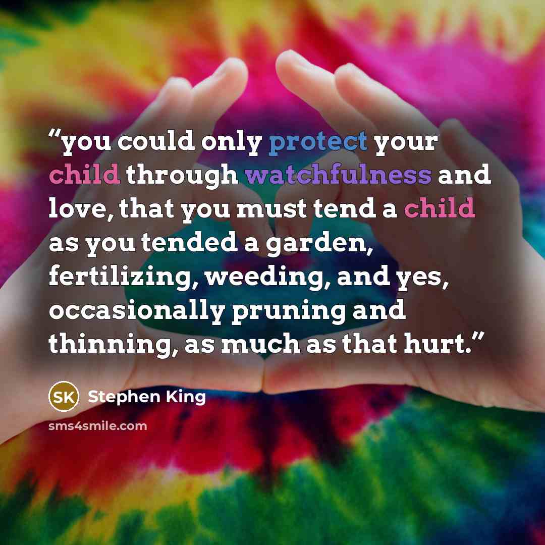 “you could only protect your child through watchfulness and love, that you must tend a child as you tended a garden, fertilizing, weeding, and yes, occasionally pruning and thinning, as much as that hurt.” quote by Stephen King
