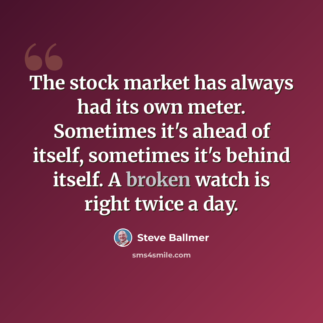 “The stock market has always had its own meter. Sometimes it's ahead of itself, sometimes it's behind itself. A broken watch is right twice a day.” quote by Steve Ballmer