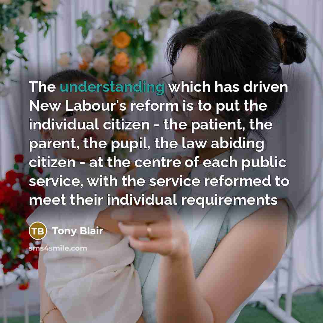 “The understanding which has driven New Labour's reform is to put the individual citizen - the patient, the parent, the pupil, the law abiding citizen - at the centre of each public service, with the service reformed to meet their individual requirements” quote by Tony Blair