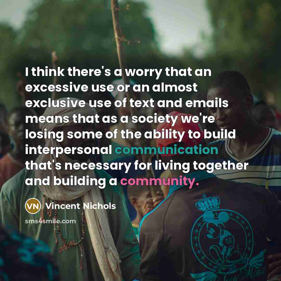 “I think there's a worry that an excessive use or an almost exclusive use of text and emails means that as a society we're losing some of the ability to build interpersonal communication that's necessary for living together and building a community.” quote by Vincent Nichols
