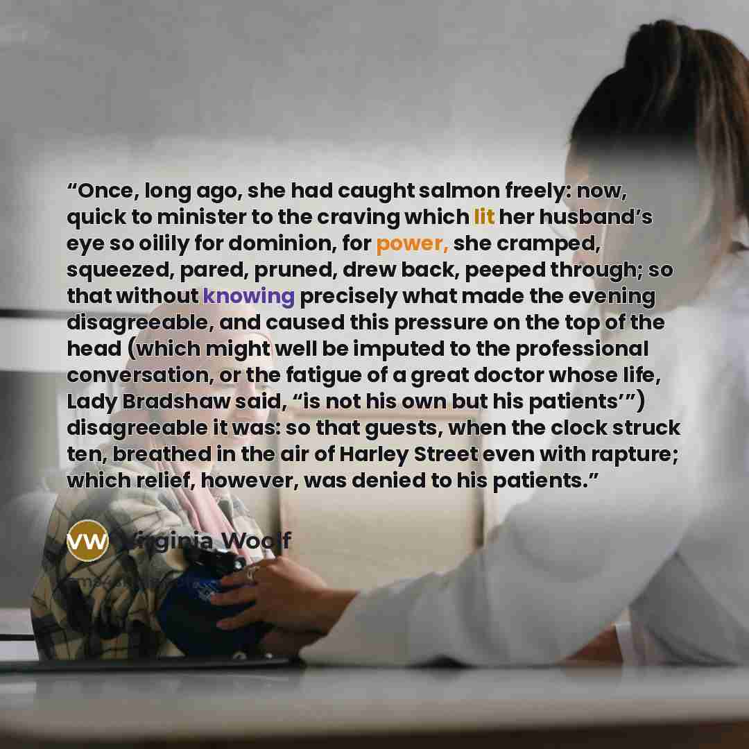 “Once, long ago, she had caught salmon freely: now, quick to minister to the craving which lit her husband’s eye so oilily for dominion, for power, she cramped, squeezed, pared, pruned, drew back, peeped through; so that without knowing precisely what made the evening disagreeable, and caused this…” quote by Virginia Woolf