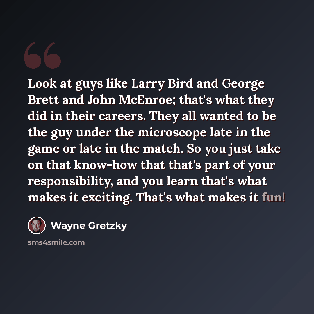 “Look at guys like Larry Bird and George Brett and John McEnroe; that's what they did in their careers. They all wanted to be the guy under the microscope late in the game or late in the match. So you just take on that know-how that that's part of your responsibility, and you learn that's what…” quote by Wayne Gretzky