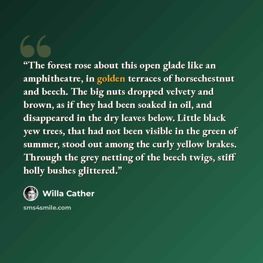 “The forest rose about this open glade like an amphitheatre, in golden terraces of horsechestnut and beech. The big nuts dropped velvety and brown, as if they had been soaked in oil, and disappeared in the dry leaves below. Little black yew trees, that had not been visible in the green of summer…” quote by Willa Cather
