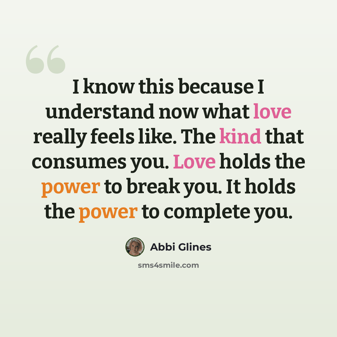 “I know this because I understand now what love really feels like. The kind that consumes you. Love holds the power to break you. It holds the power to complete you.” quote by Abbi Glines