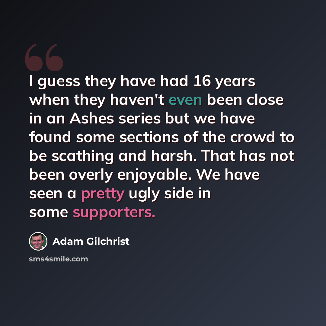 “I guess they have had 16 years when they haven't even been close in an Ashes series but we have found some sections of the crowd to be scathing and harsh. That has not been overly enjoyable. We have seen a pretty ugly side in some supporters.” quote by Adam Gilchrist