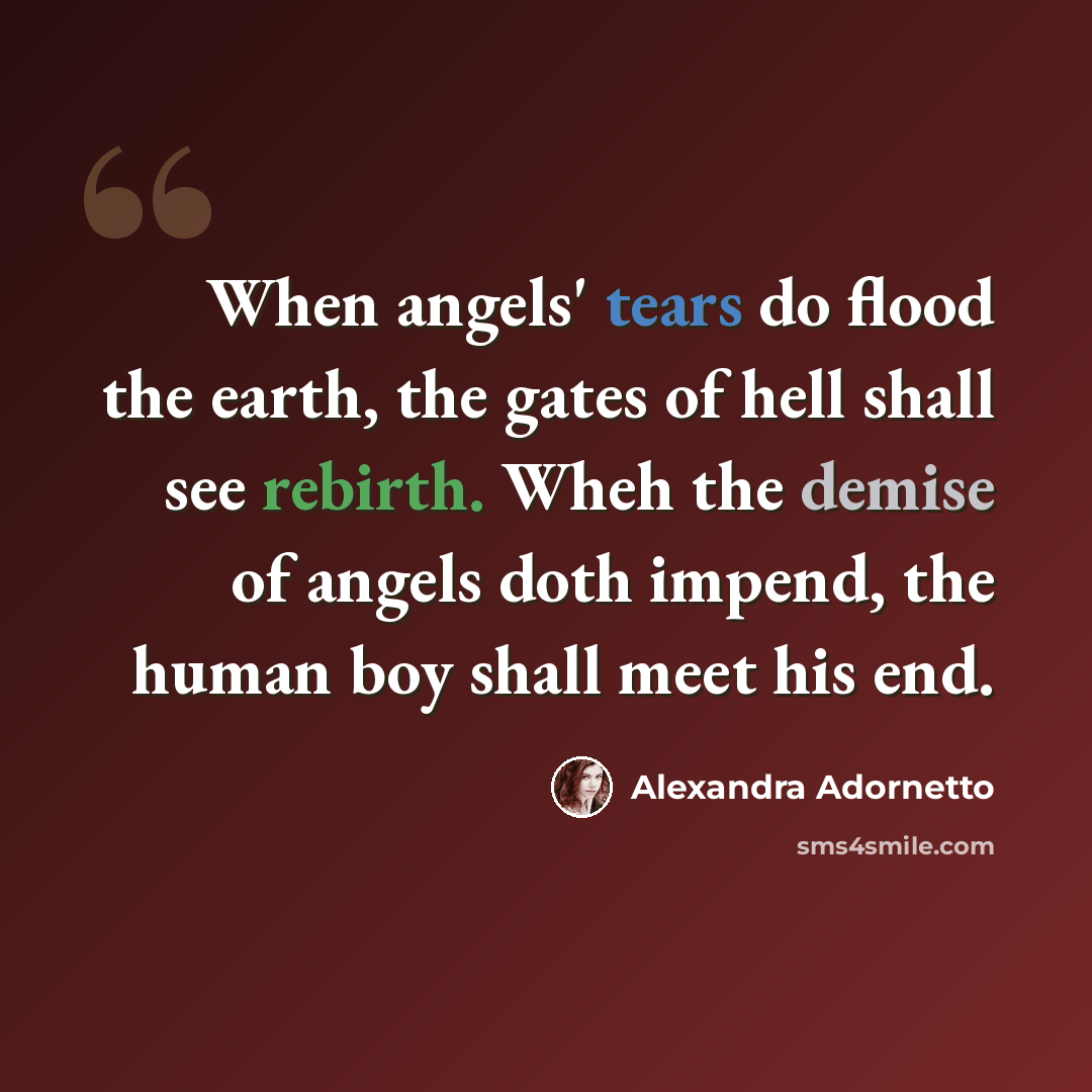 “When angels' tears do flood the earth, the gates of hell shall see rebirth. Wheh the demise of angels doth impend, the human boy shall meet his end.” quote by Alexandra Adornetto