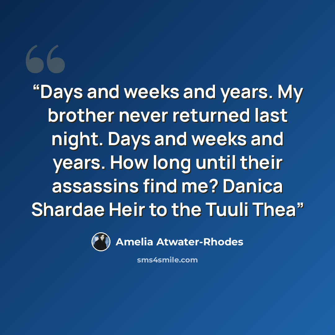 “Days and weeks and years. My brother never returned last night. Days and weeks and years. How long until their assassins find me? Danica Shardae Heir to the Tuuli Thea” quote by Amelia Atwater-Rhodes