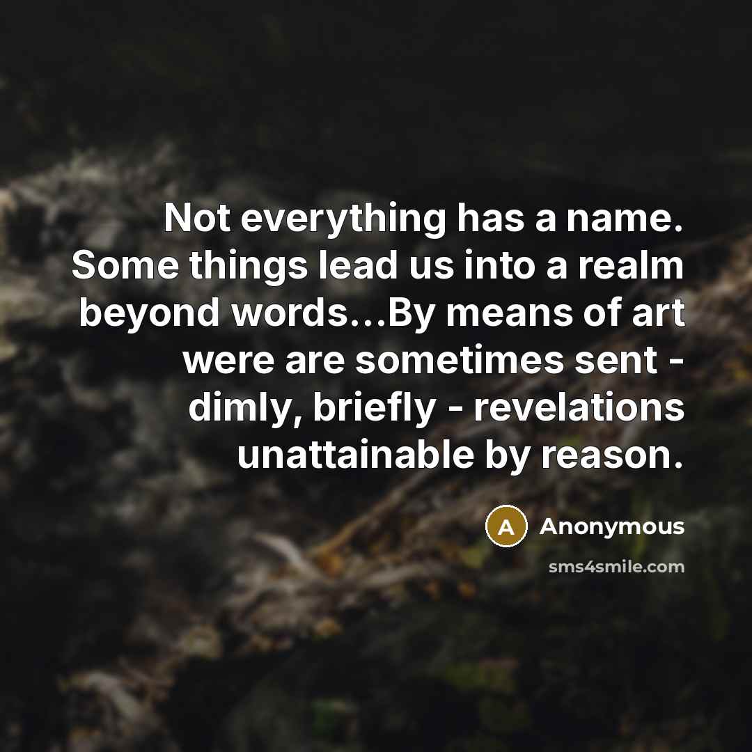 “Not everything has a name. Some things lead us into a realm beyond words…By means of art were are sometimes sent - dimly, briefly - revelations unattainable by reason.” quote by Anonymous