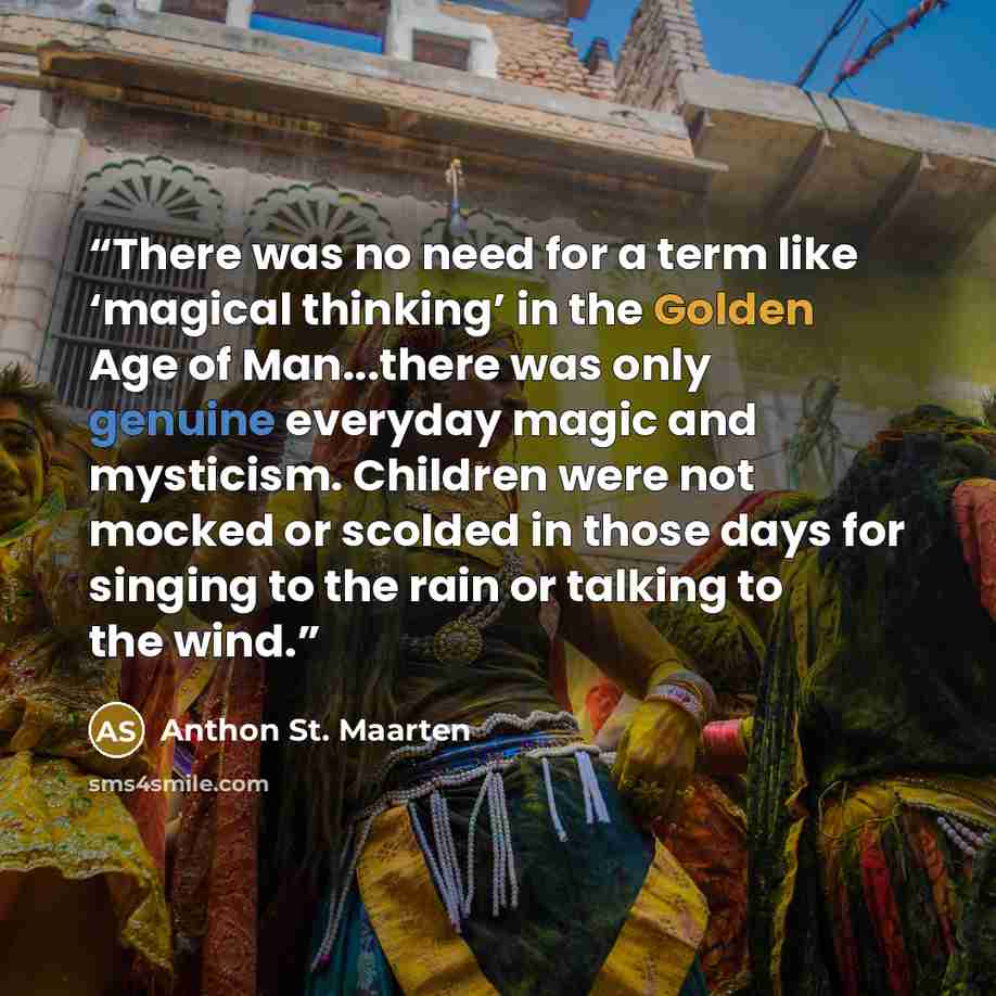 “There was no need for a term like ‘magical thinking’ in the Golden Age of Man...there was only genuine everyday magic and mysticism. Children were not mocked or scolded in those days for singing to the rain or talking to the wind.” quote by Anthon St. Maarten
