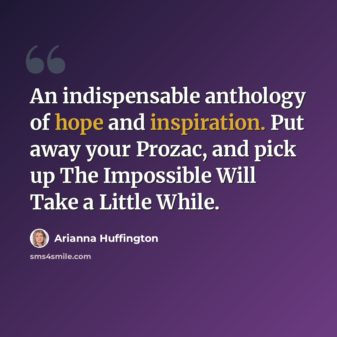 “An indispensable anthology of hope and inspiration. Put away your Prozac, and pick up The Impossible Will Take a Little While.” quote by Arianna Huffington