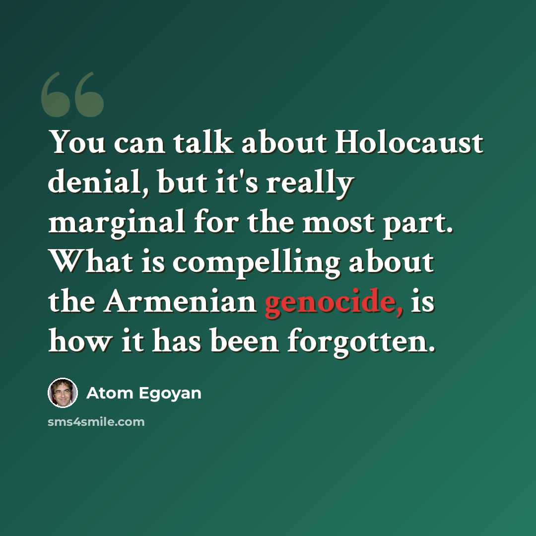 “You can talk about Holocaust denial, but it's really marginal for the most part. What is compelling about the Armenian genocide, is how it has been forgotten.” quote by Atom Egoyan