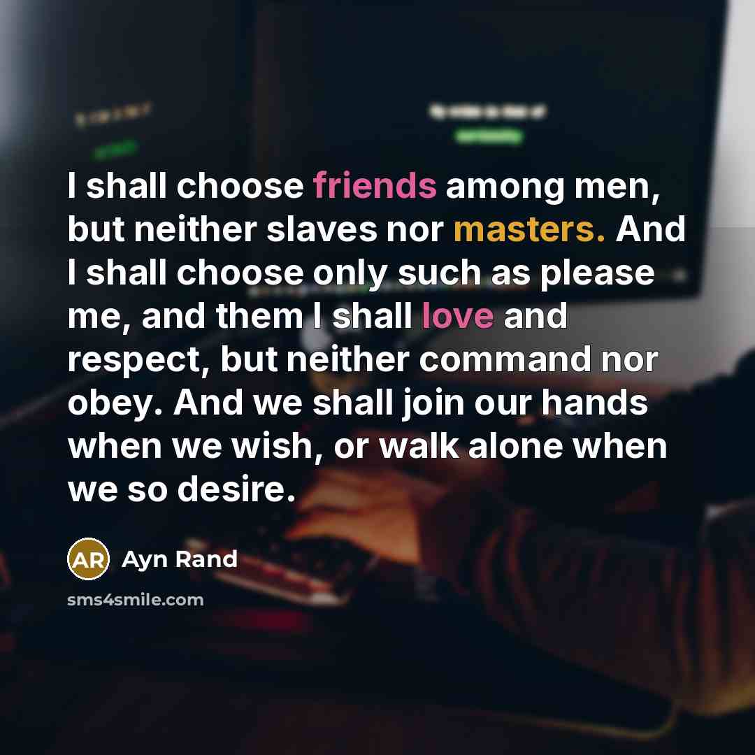 “I shall choose friends among men, but neither slaves nor masters. And I shall choose only such as please me, and them I shall love and respect, but neither command nor obey. And we shall join our hands when we wish, or walk alone when we so desire.” quote by Ayn Rand