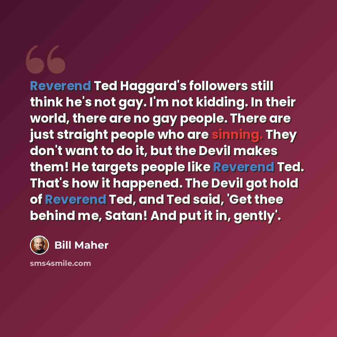 “Reverend Ted Haggard's followers still think he's not gay. I'm not kidding. In their world, there are no gay people. There are just straight people who are sinning. They don't want to do it, but the Devil makes them! He targets people like Reverend Ted. That's how it happened. The Devil got hold…” quote by Bill Maher