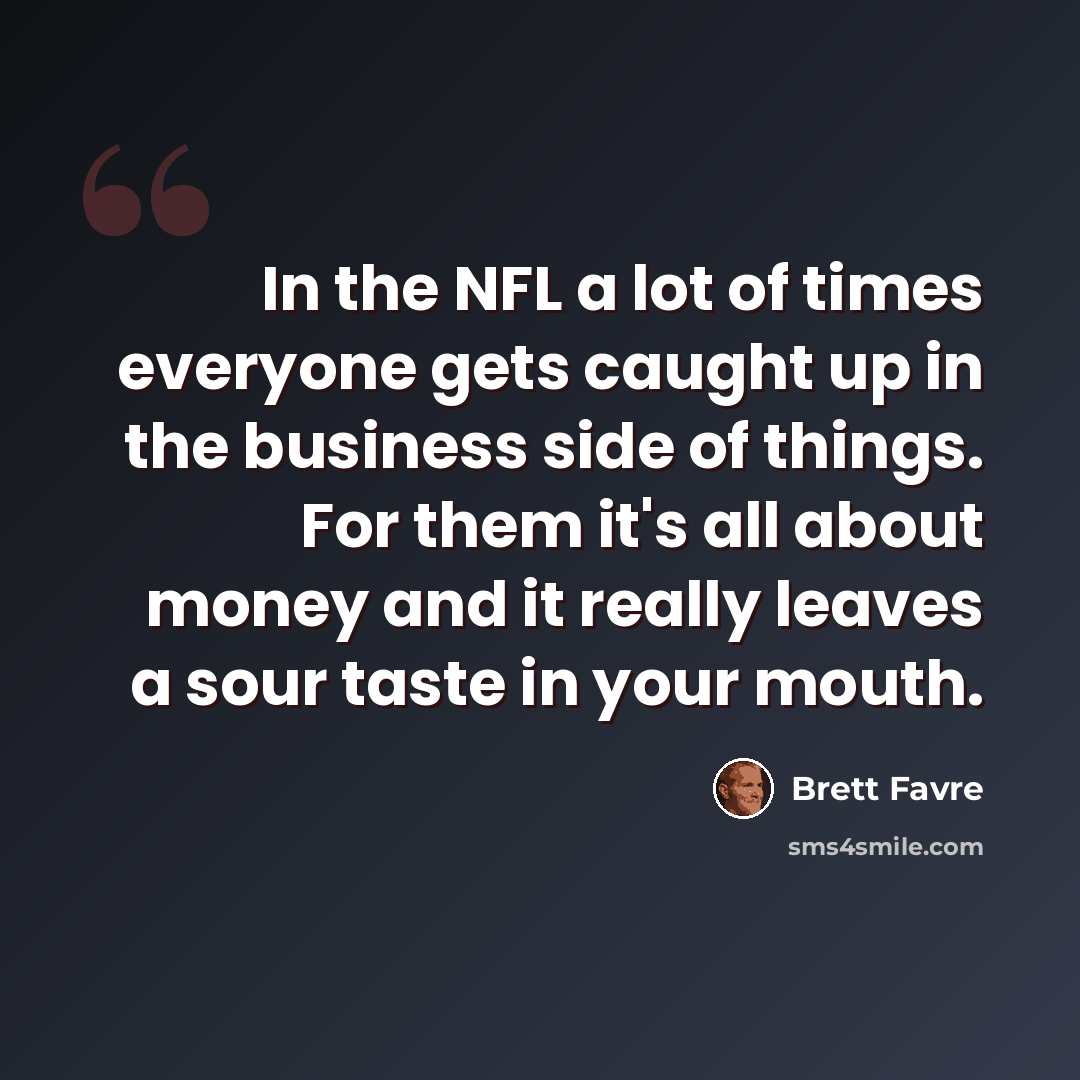 “In the NFL a lot of times everyone gets caught up in the business side of things. For them it's all about money and it really leaves a sour taste in your mouth.” quote by Brett Favre