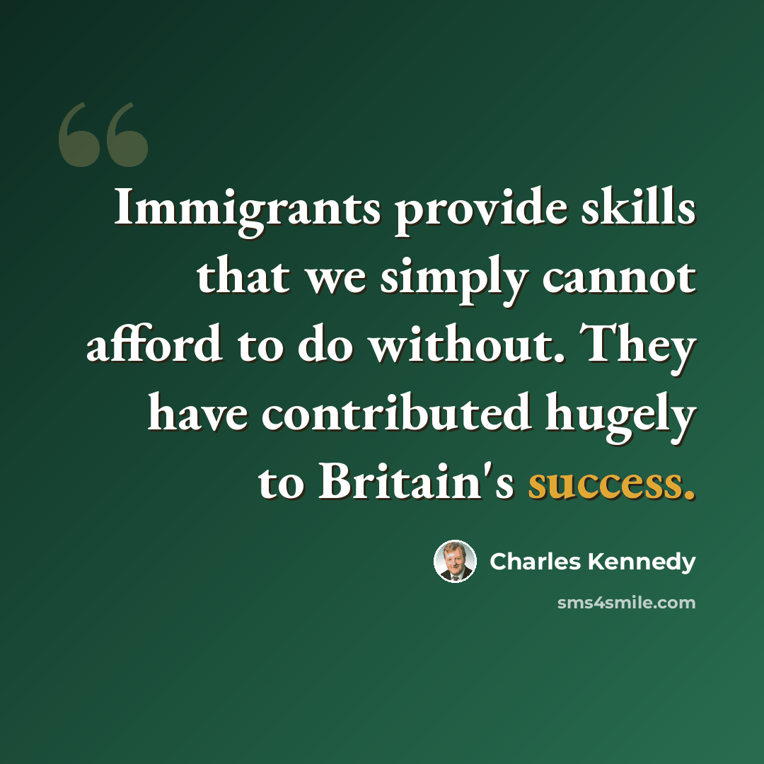 “Immigrants provide skills that we simply cannot afford to do without. They have contributed hugely to Britain's success.” quote by Charles Kennedy