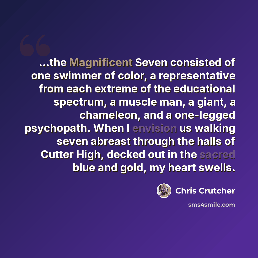 “...the Magnificent Seven consisted of one swimmer of color, a representative from each extreme of the educational spectrum, a muscle man, a giant, a chameleon, and a one-legged psychopath. When I envision us walking seven abreast through the halls of Cutter High, decked out in the sacred blue and…” quote by Chris Crutcher