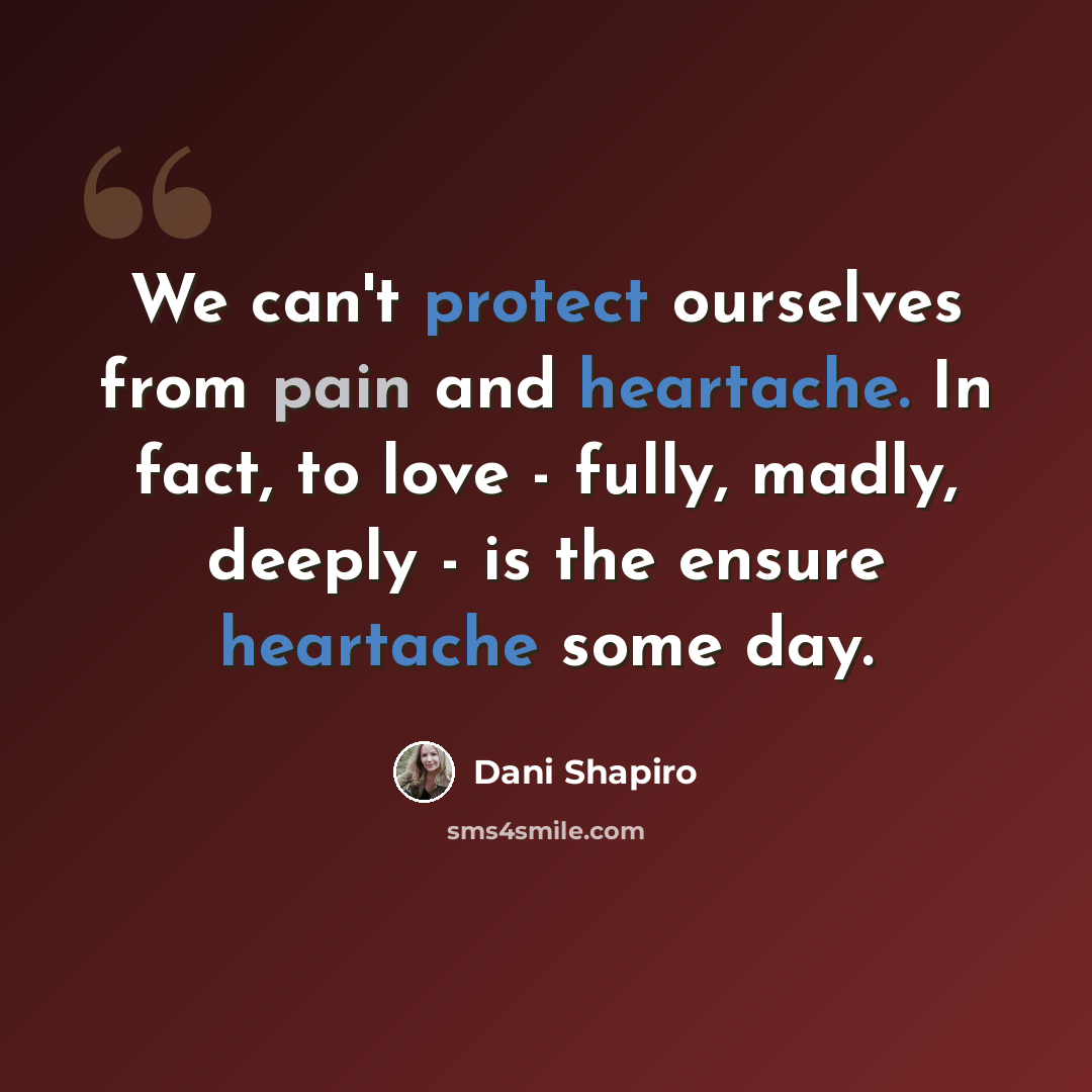 “We can't protect ourselves from pain and heartache. In fact, to love - fully, madly, deeply - is the ensure heartache some day.” quote by Dani Shapiro