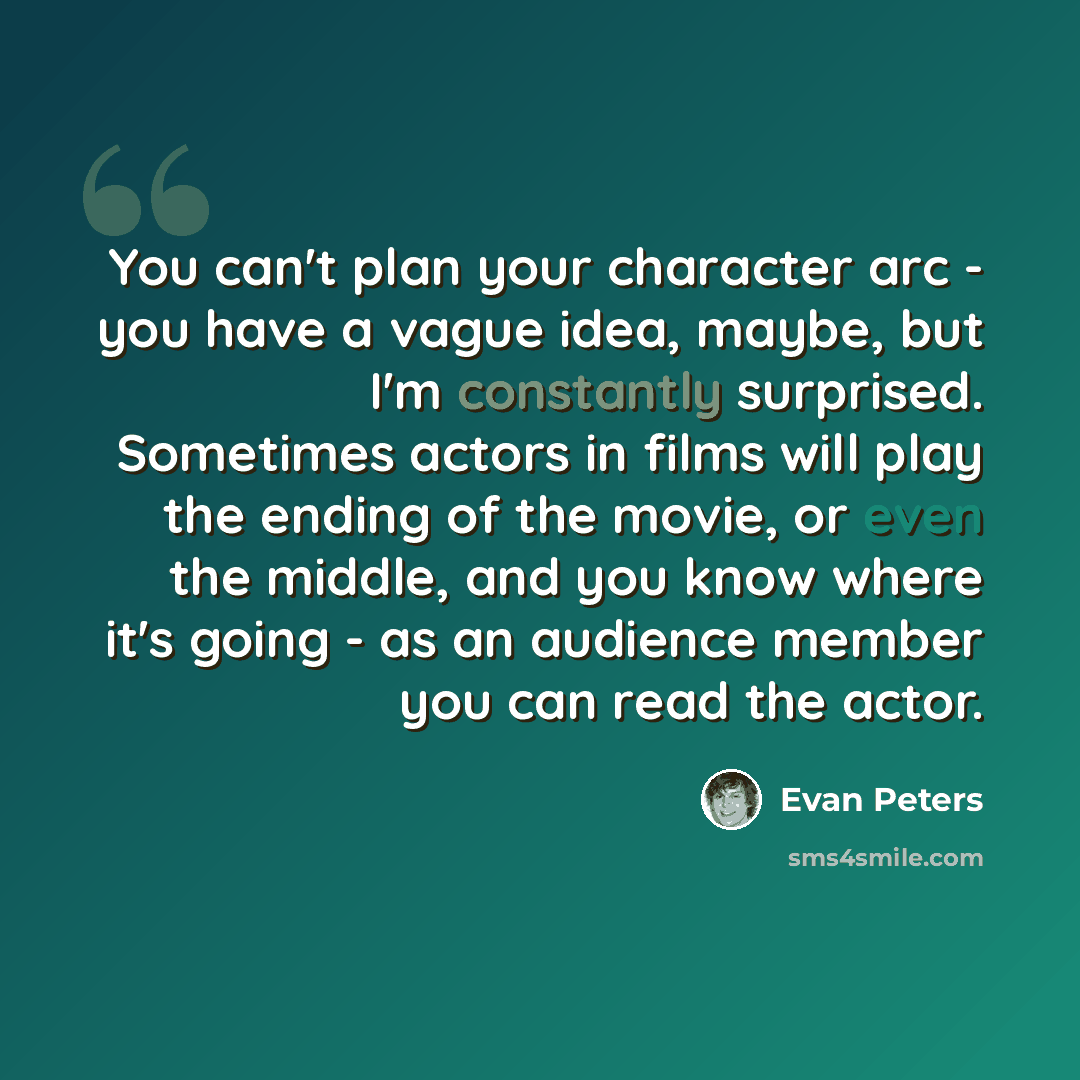 “You can't plan your character arc - you have a vague idea, maybe, but I'm constantly surprised. Sometimes actors in films will play the ending of the movie, or even the middle, and you know where it's going - as an audience member you can read the actor.” quote by Evan Peters