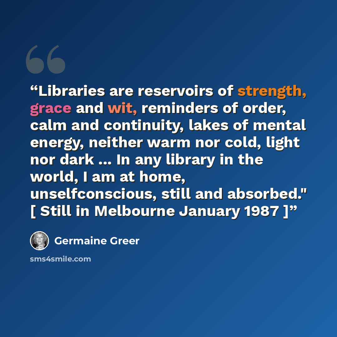 “Libraries are reservoirs of strength, grace and wit, reminders of order, calm and continuity, lakes of mental energy, neither warm nor cold, light nor dark ... In any library in the world, I am at home, unselfconscious, still and absorbed." [ Still in Melbourne January 1987 ]” quote by Germaine Greer