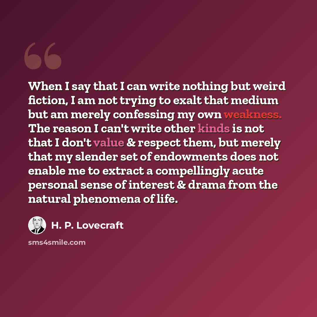 “When I say that I can write nothing but weird fiction, I am not trying to exalt that medium but am merely confessing my own weakness. The reason I can't write other kinds is not that I don't value & respect them, but merely that my slender set of endowments does not enable me to extract a…” quote by H. P. Lovecraft