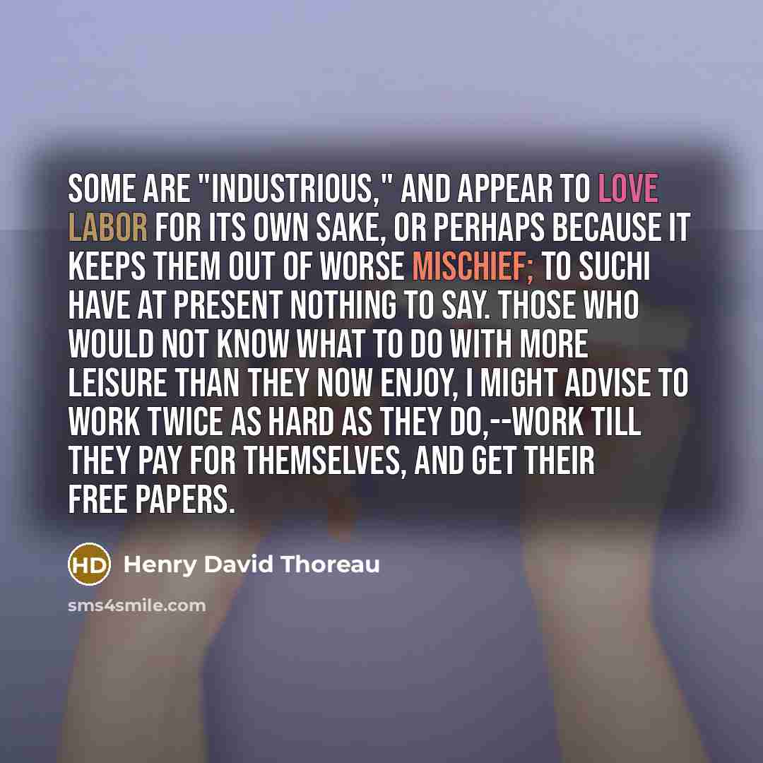 “Some are "industrious," and appear to love labor for its own sake, or perhaps because it keeps them out of worse mischief; to suchI have at present nothing to say. Those who would not know what to do with more leisure than they now enjoy, I might advise to work twice as hard as they do,--work till…” quote by Henry David Thoreau