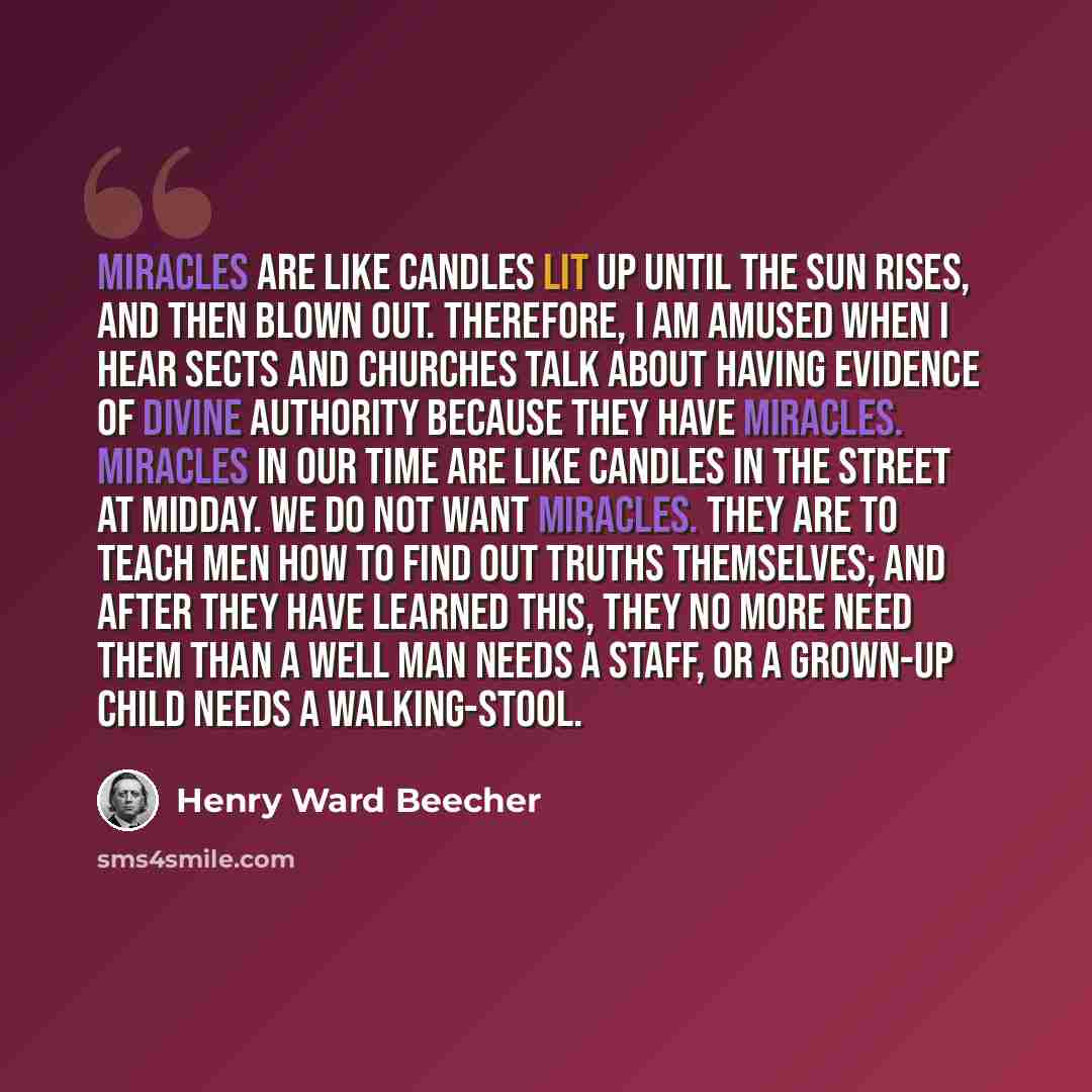 “Miracles are like candles lit up until the sun rises, and then blown out. Therefore, I am amused when I hear sects and churches talk about having evidence of Divine authority because they have miracles. Miracles in our time are like candles in the street at midday. We do not want miracles. They…” quote by Henry Ward Beecher