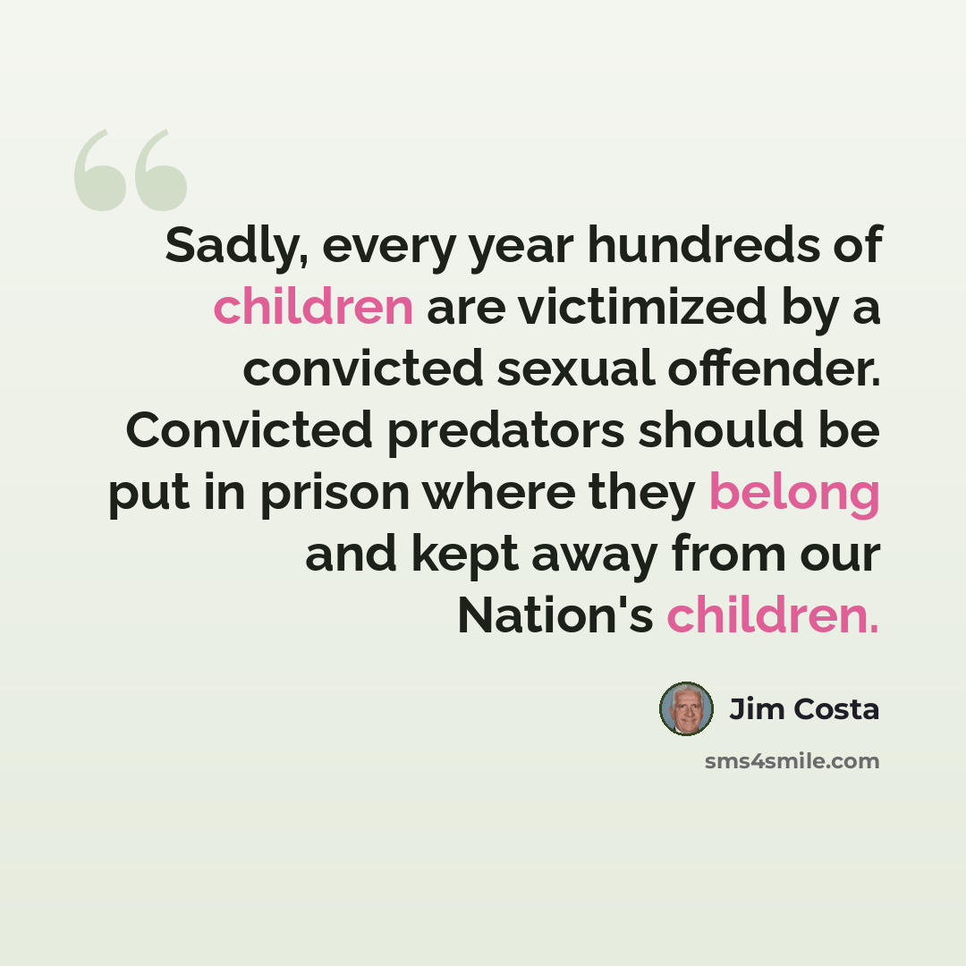 “Sadly, every year hundreds of children are victimized by a convicted sexual offender. Convicted predators should be put in prison where they belong and kept away from our Nation's children.” quote by Jim Costa