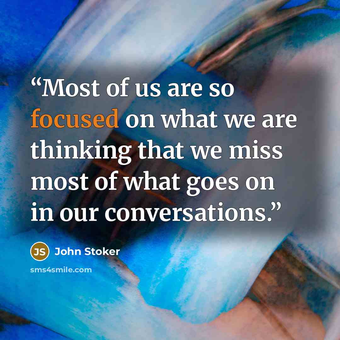 “Most of us are so focused on what we are thinking that we miss most of what goes on in our conversations.” quote by John Stoker
