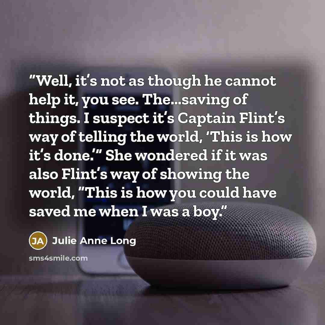 “Well, it’s not as though he cannot help it, you see. The…saving of things. I suspect it’s Captain Flint’s way of telling the world, ‘This is how it’s done.’” She wondered if it was also Flint’s way of showing the world, “This is how you could have saved me when I was a boy.” quote by Julie Anne Long