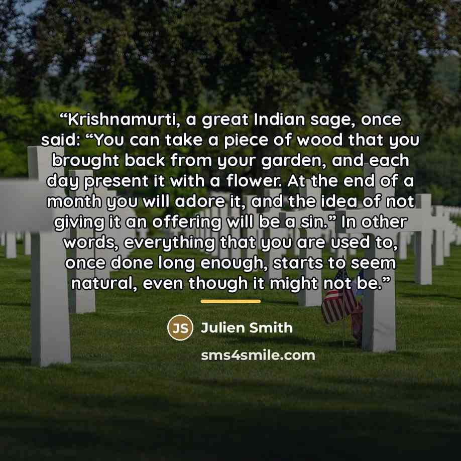 “Krishnamurti, a great Indian sage, once said: “You can take a piece of wood that you brought back from your garden, and each day present it with a flower. At the end of a month you will adore it, and the idea of not giving it an offering will be a sin.” In other words, everything that you are used…” quote by Julien Smith