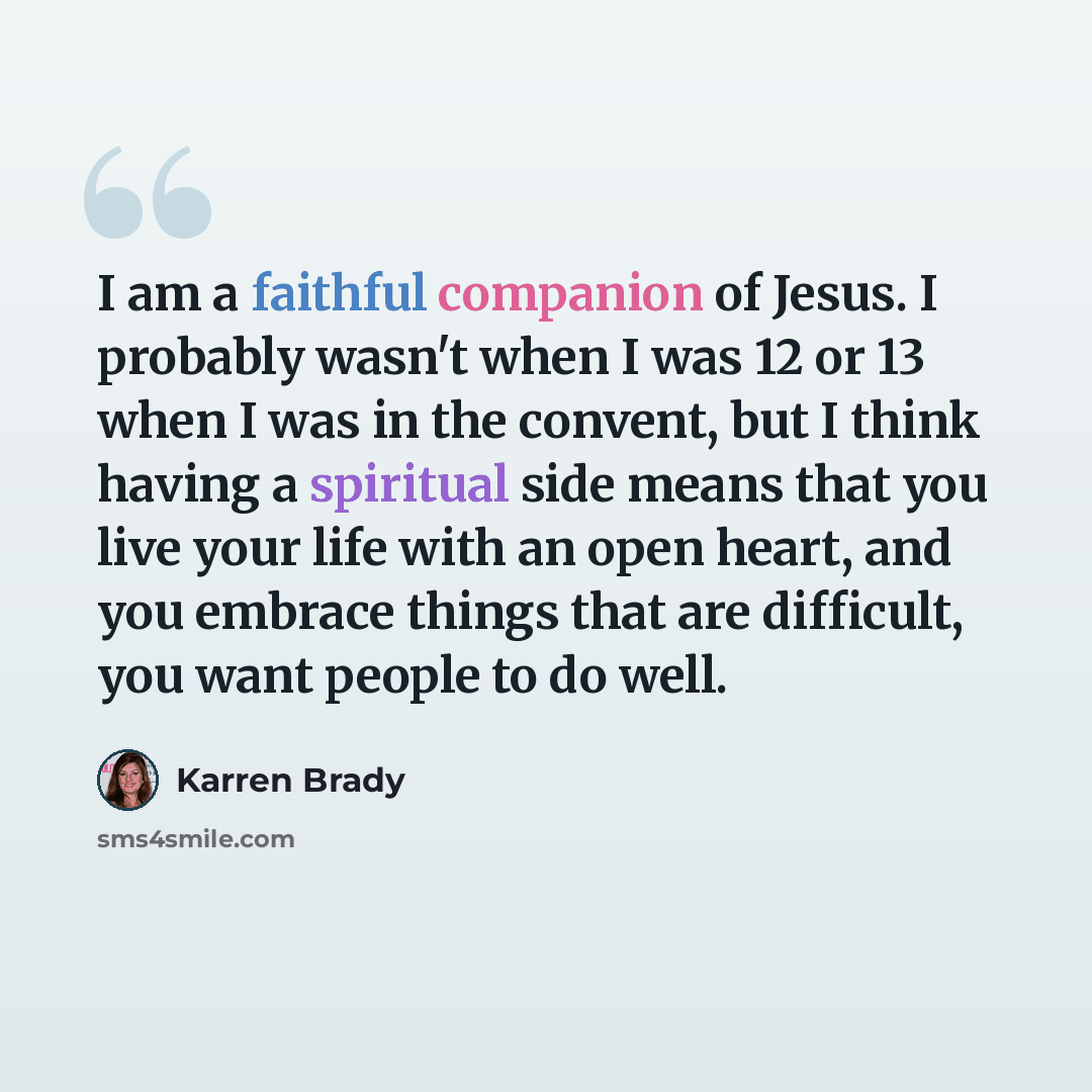 “I am a faithful companion of Jesus. I probably wasn't when I was 12 or 13 when I was in the convent, but I think having a spiritual side means that you live your life with an open heart, and you embrace things that are difficult, you want people to do well.” quote by Karren Brady