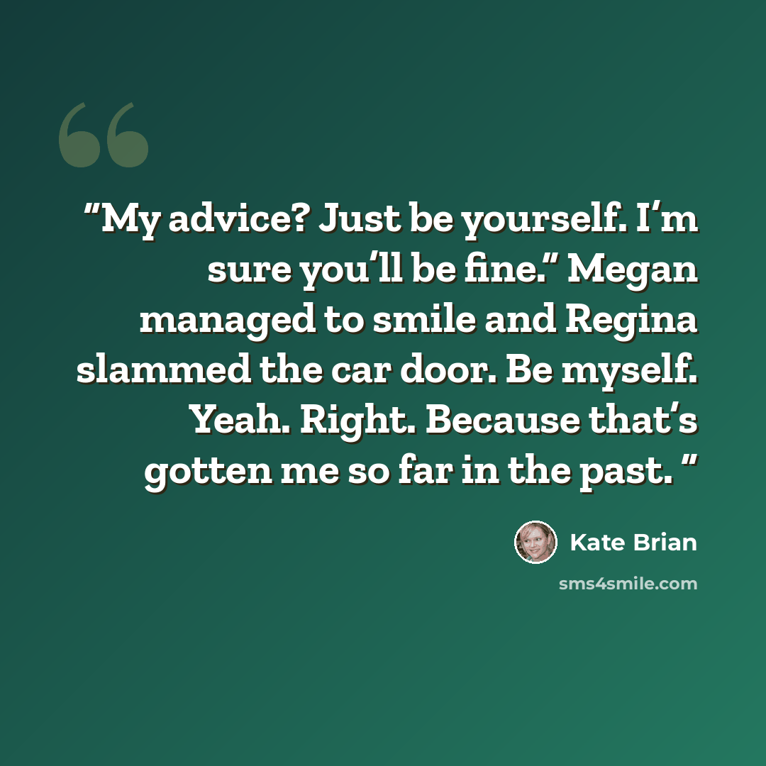 “My advice? Just be yourself. I’m sure you’ll be fine.” Megan managed to smile and Regina slammed the car door. Be myself. Yeah. Right. Because that’s gotten me so far in the past.” quote by Kate Brian