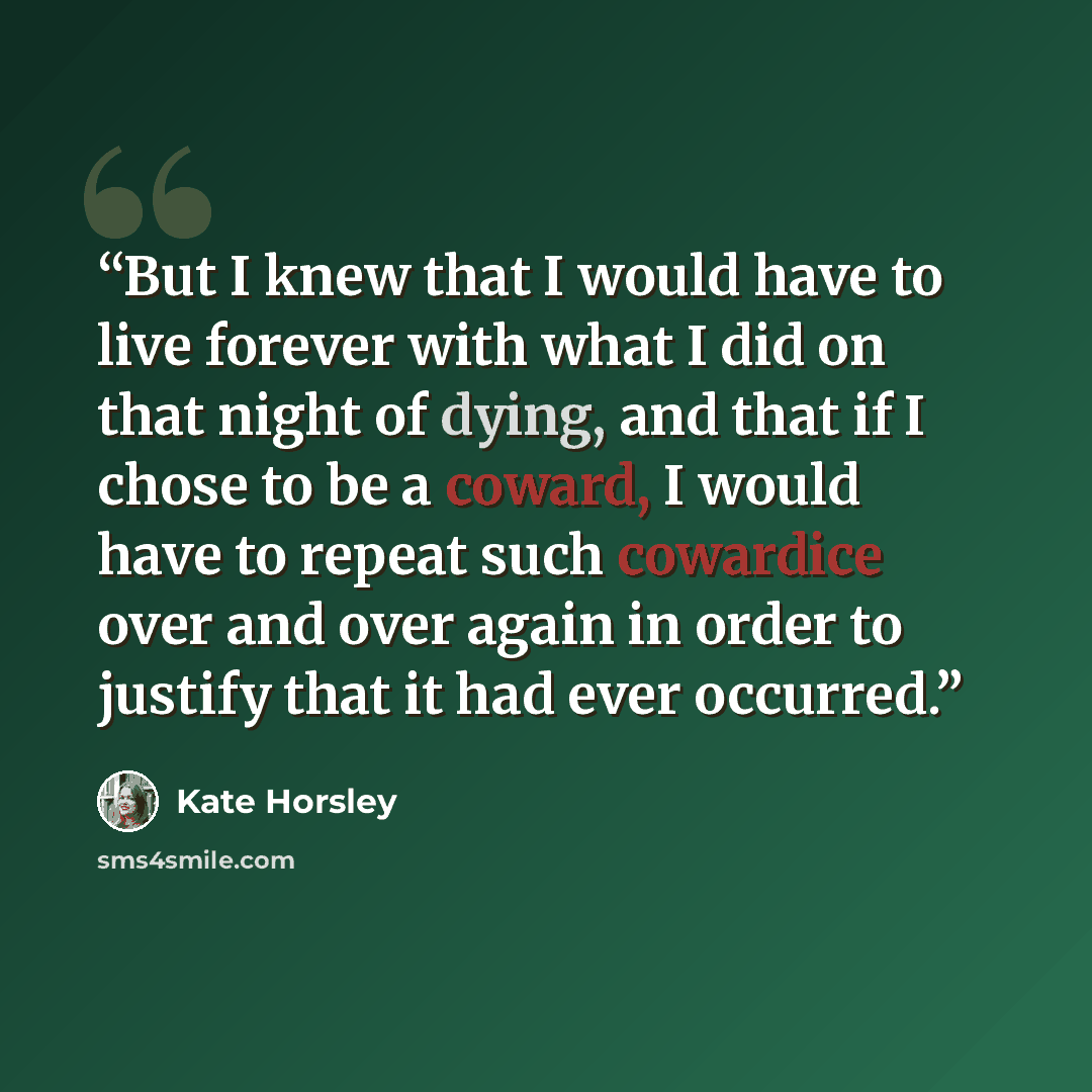 “But I knew that I would have to live forever with what I did on that night of dying, and that if I chose to be a coward, I would have to repeat such cowardice over and over again in order to justify that it had ever occurred.” quote by Kate Horsley