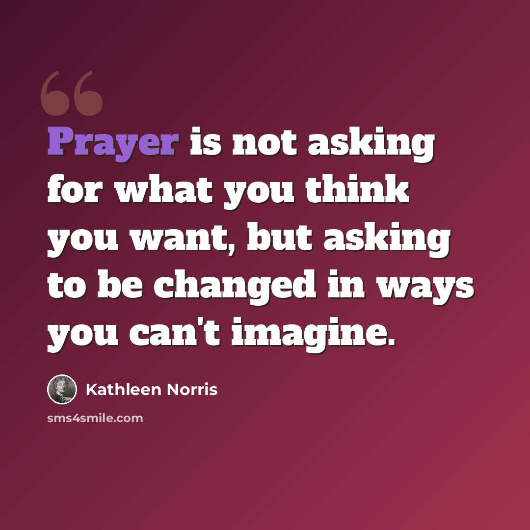 “Prayer is not asking for what you think you want, but asking to be changed in ways you can't imagine.” quote by Kathleen Norris