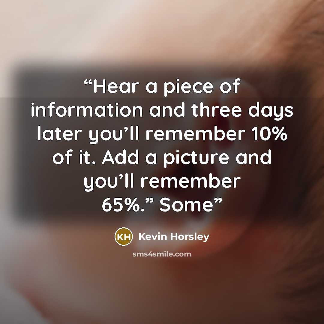 “Hear a piece of information and three days later you’ll remember 10% of it. Add a picture and you’ll remember 65%.” Some” quote by Kevin Horsley