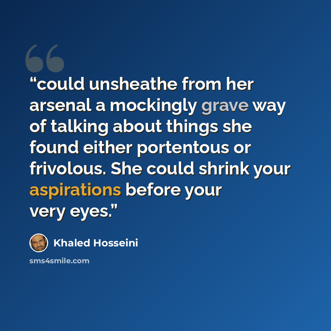 “could unsheathe from her arsenal a mockingly grave way of talking about things she found either portentous or frivolous. She could shrink your aspirations before your very eyes.” quote by Khaled Hosseini