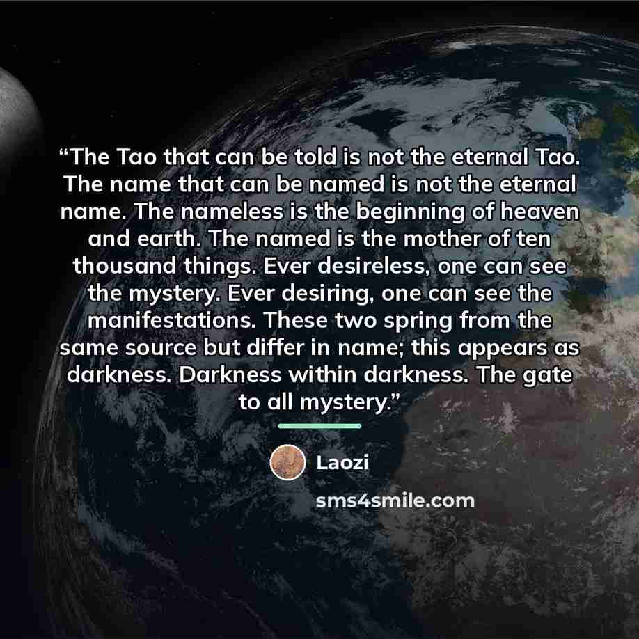 “The Tao that can be told is not the eternal Tao. The name that can be named is not the eternal name. The nameless is the beginning of heaven and earth. The named is the mother of ten thousand things. Ever desireless, one can see the mystery. Ever desiring, one can see the manifestations. These two…” quote by Laozi
