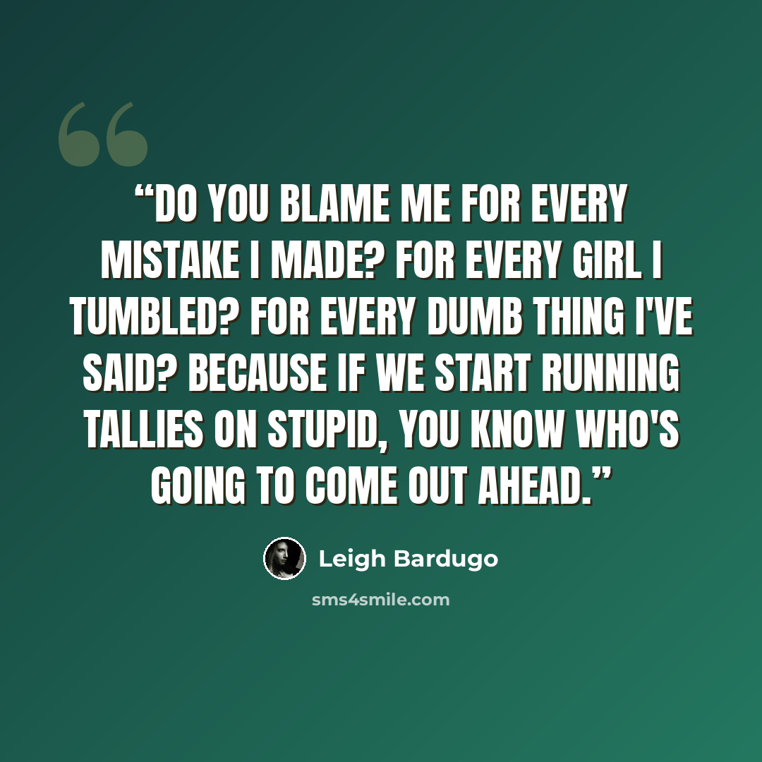 “Do you blame me for every mistake I made? For every girl I tumbled? For every dumb thing I've said? Because if we start running tallies on stupid, you know who's going to come out ahead.” quote by Leigh Bardugo