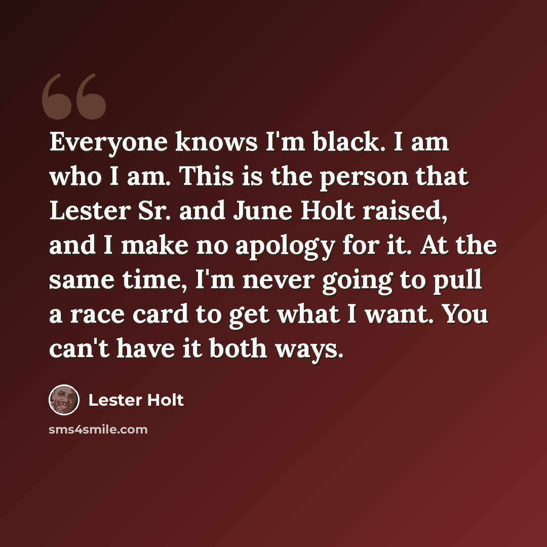 “Everyone knows I'm black. I am who I am. This is the person that Lester Sr. and June Holt raised, and I make no apology for it. At the same time, I'm never going to pull a race card to get what I want. You can't have it both ways.” quote by Lester Holt