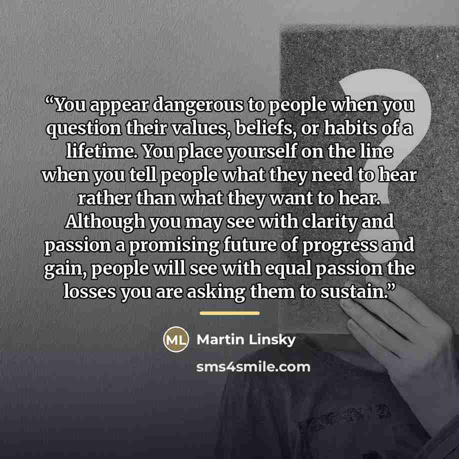 “You appear dangerous to people when you question their values, beliefs, or habits of a lifetime. You place yourself on the line when you tell people what they need to hear rather than what they want to hear. Although you may see with clarity and passion a promising future of progress and gain…” quote by Martin Linsky
