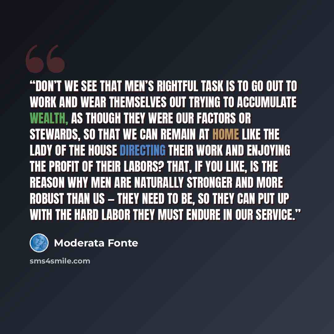 “Don’t we see that men’s rightful task is to go out to work and wear themselves out trying to accumulate wealth, as though they were our factors or stewards, so that we can remain at home like the lady of the house directing their work and enjoying the profit of their labors? That, if you like, is…” quote by Moderata Fonte