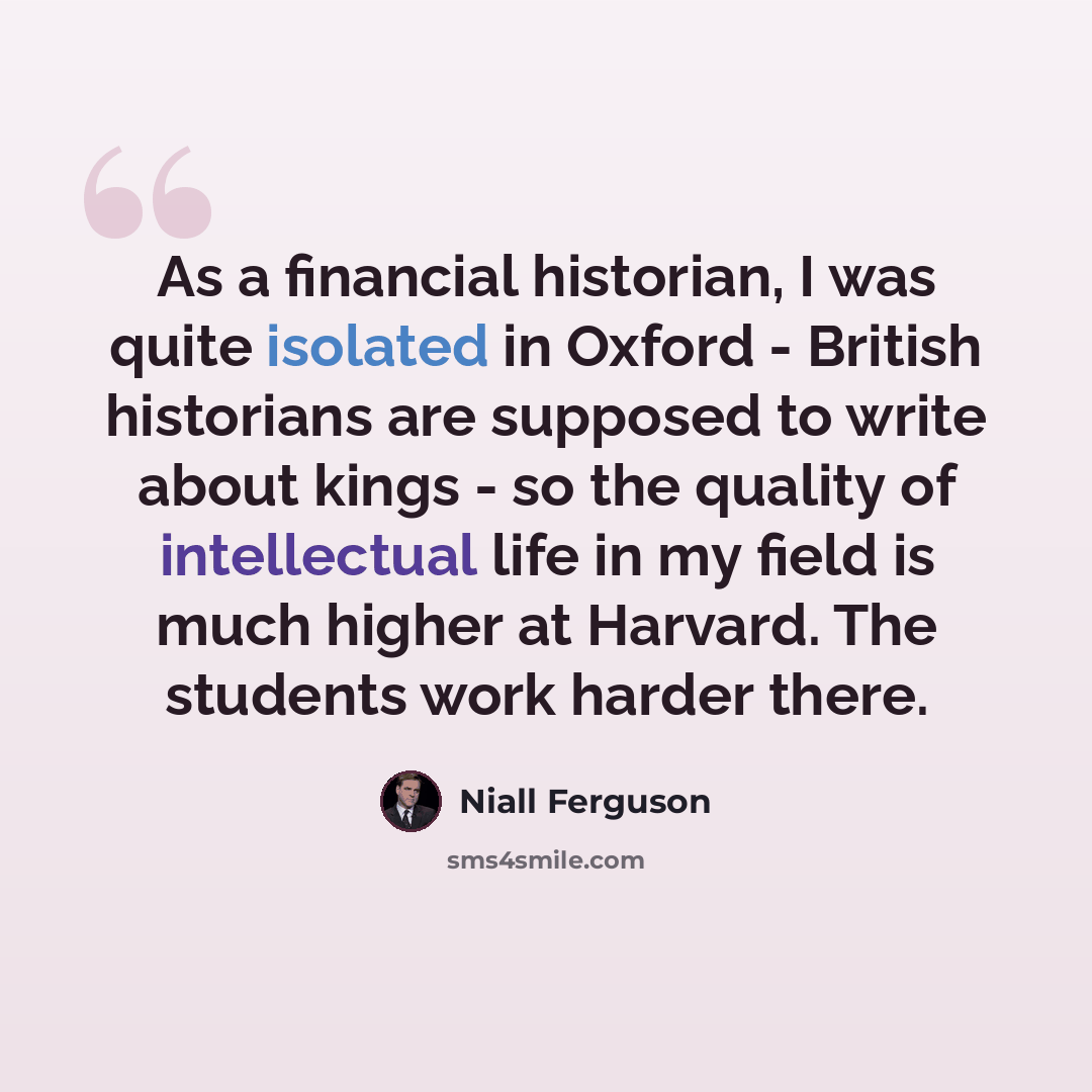 “As a financial historian, I was quite isolated in Oxford - British historians are supposed to write about kings - so the quality of intellectual life in my field is much higher at Harvard. The students work harder there.” quote by Niall Ferguson